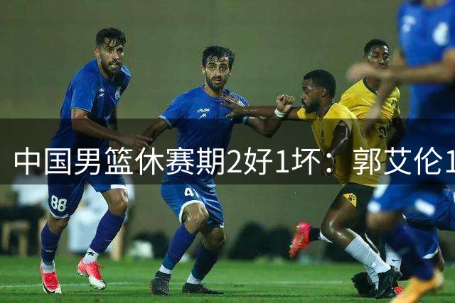 中国男篮休赛期2好1坏：郭艾伦19场变自由身，陈盈骏降薪续约，崔永熙代言国家队破局