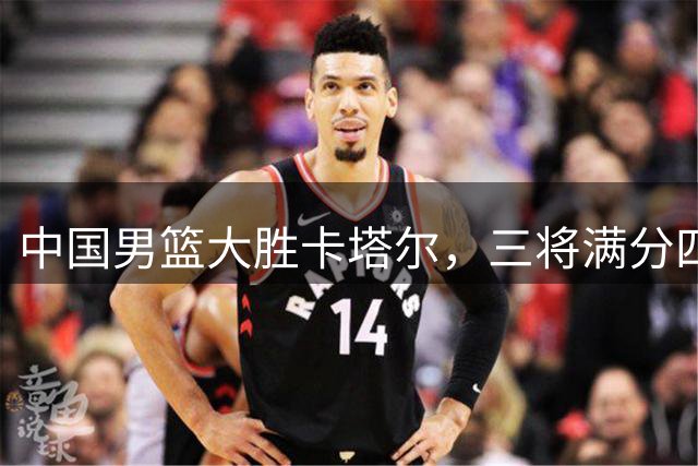 中国男篮大胜卡塔尔，三将满分四人亮眼