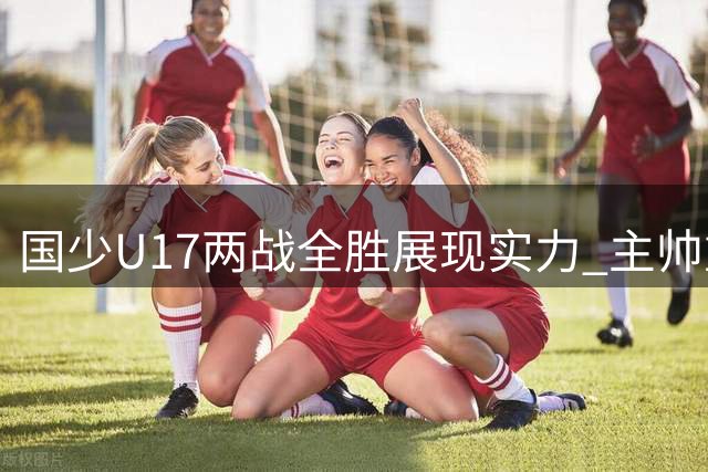 国少U17两战全胜展现实力 主帅重点考察新锐球员表现