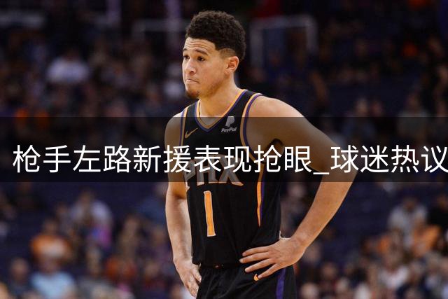 枪手左路新援表现抢眼 球迷热议战术革新成效