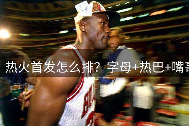 热火首发怎么排？字母+热巴+嘴哥+米切尔固定 克莱/拉松/小哈3选1