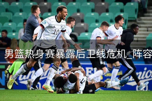 男篮热身赛暴露后卫线危机 阵容调整迫在眉睫