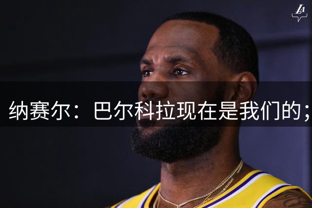 纳赛尔：巴尔科拉现在是我们的；费兰？你们媒体什么都知道
