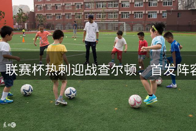 联赛杯热刺迎战查尔顿：首发阵容出炉，萨维尼奥替补待命