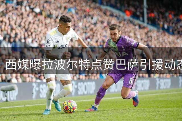 西媒曝拉波尔特点赞巴萨引援动态 转会传闻再升温