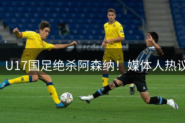 U17国足绝杀阿森纳！媒体人热议：赵松源被激活，邝兆镭没状态